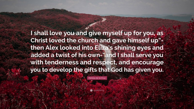 Melissa de la Cruz Quote: “I shall love you and give myself up for you, as Christ loved the church and gave himself up”- then Alex looked into Eliza’s shining eyes and added a twist of his own-“and I shall serve you with tenderness and respect, and encourage you to develop the gifts that God has given you.”