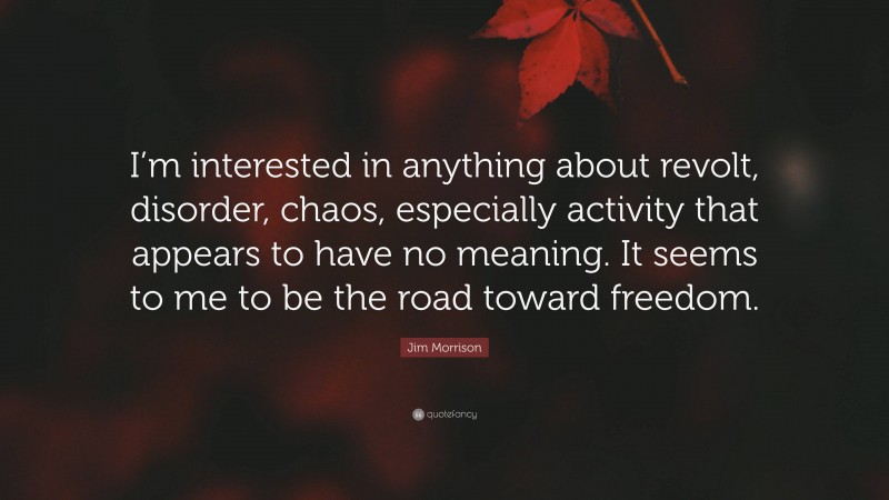 Jim Morrison Quote: “I’m interested in anything about revolt, disorder, chaos, especially activity that appears to have no meaning. It seems to me to be the road toward freedom.”