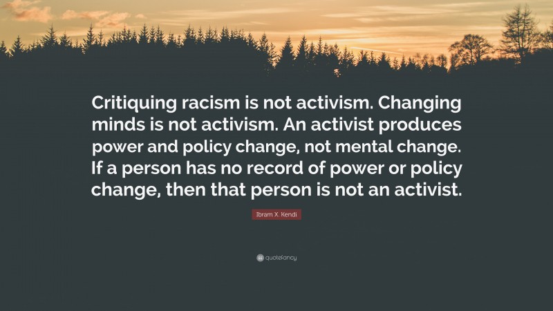 Ibram X. Kendi Quote: “Critiquing racism is not activism. Changing minds is not activism. An activist produces power and policy change, not mental change. If a person has no record of power or policy change, then that person is not an activist.”