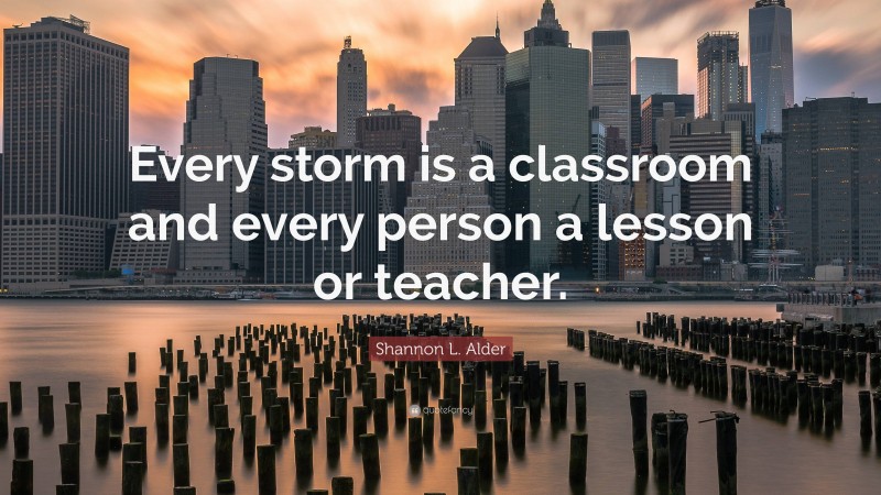 Shannon L. Alder Quote: “Every storm is a classroom and every person a lesson or teacher.”