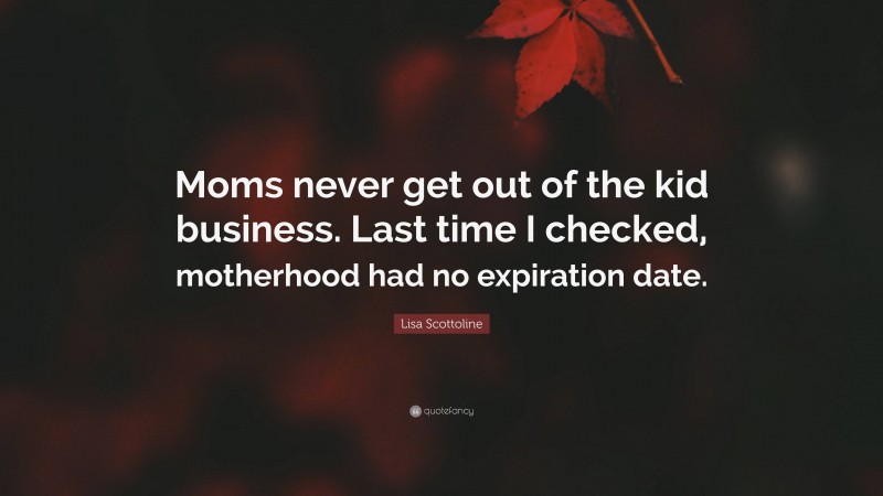 Lisa Scottoline Quote: “Moms never get out of the kid business. Last time I checked, motherhood had no expiration date.”