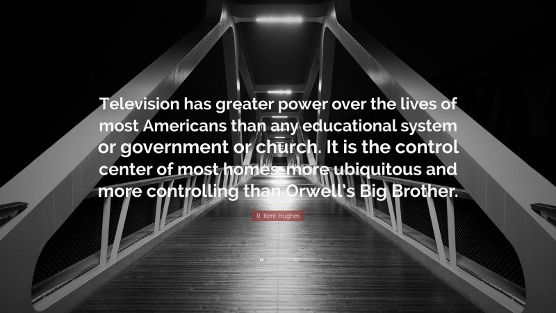 R. Kent Hughes Quote: “Television has greater power over the lives of most Americans than any educational system or government or church. It is the control center of most homes-more ubiquitous and more controlling than Orwell’s Big Brother.”