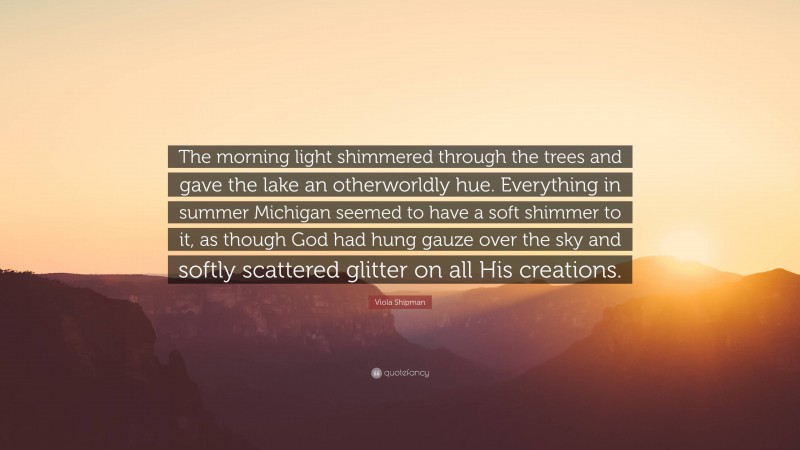 Viola Shipman Quote: “The morning light shimmered through the trees and gave the lake an otherworldly hue. Everything in summer Michigan seemed to have a soft shimmer to it, as though God had hung gauze over the sky and softly scattered glitter on all His creations.”
