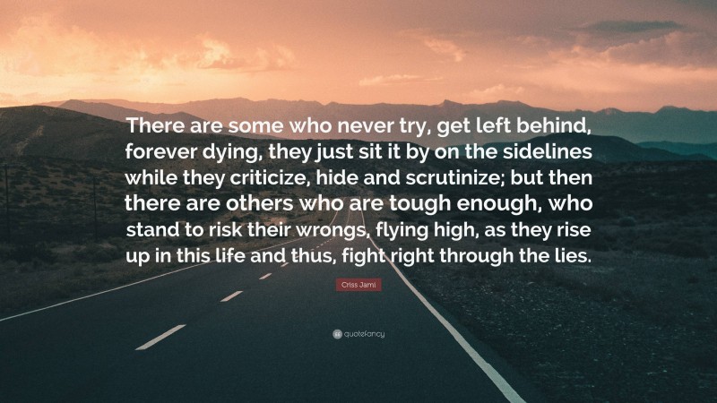 Criss Jami Quote: “There are some who never try, get left behind, forever dying, they just sit it by on the sidelines while they criticize, hide and scrutinize; but then there are others who are tough enough, who stand to risk their wrongs, flying high, as they rise up in this life and thus, fight right through the lies.”