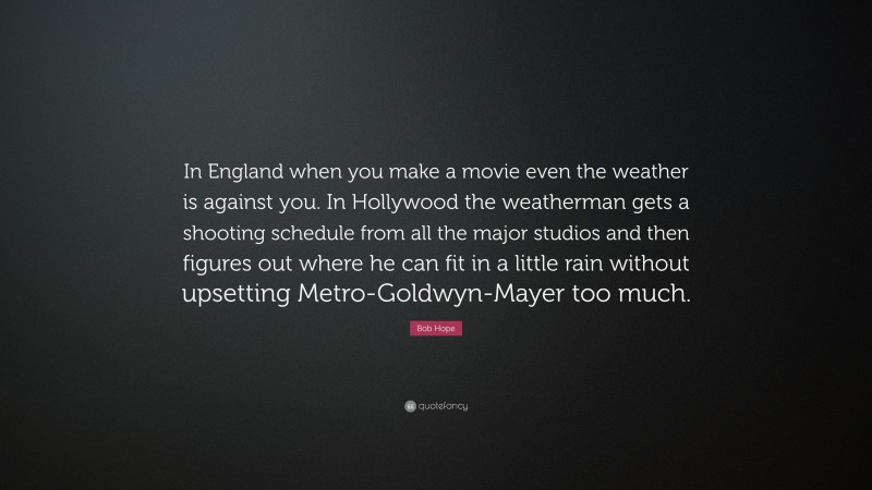 Bob Hope Quote: “In England when you make a movie even the weather is against you. In Hollywood the weatherman gets a shooting schedule from all the major studios and then figures out where he can fit in a little rain without upsetting Metro-Goldwyn-Mayer too much.”