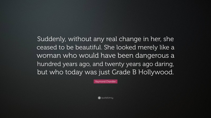 Raymond Chandler Quote: “Suddenly, without any real change in her, she ceased to be beautiful. She looked merely like a woman who would have been dangerous a hundred years ago, and twenty years ago daring, but who today was just Grade B Hollywood.”