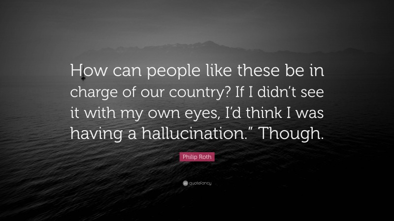 Philip Roth Quote: “How can people like these be in charge of our country? If I didn’t see it with my own eyes, I’d think I was having a hallucination.” Though.”