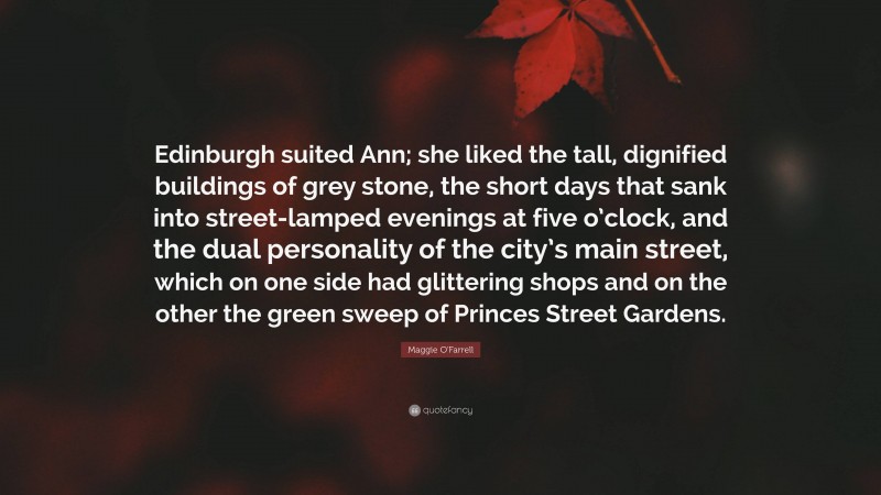Maggie O'Farrell Quote: “Edinburgh suited Ann; she liked the tall, dignified buildings of grey stone, the short days that sank into street-lamped evenings at five o’clock, and the dual personality of the city’s main street, which on one side had glittering shops and on the other the green sweep of Princes Street Gardens.”