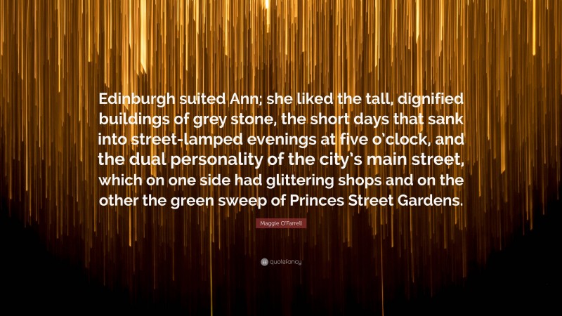 Maggie O'Farrell Quote: “Edinburgh suited Ann; she liked the tall, dignified buildings of grey stone, the short days that sank into street-lamped evenings at five o’clock, and the dual personality of the city’s main street, which on one side had glittering shops and on the other the green sweep of Princes Street Gardens.”