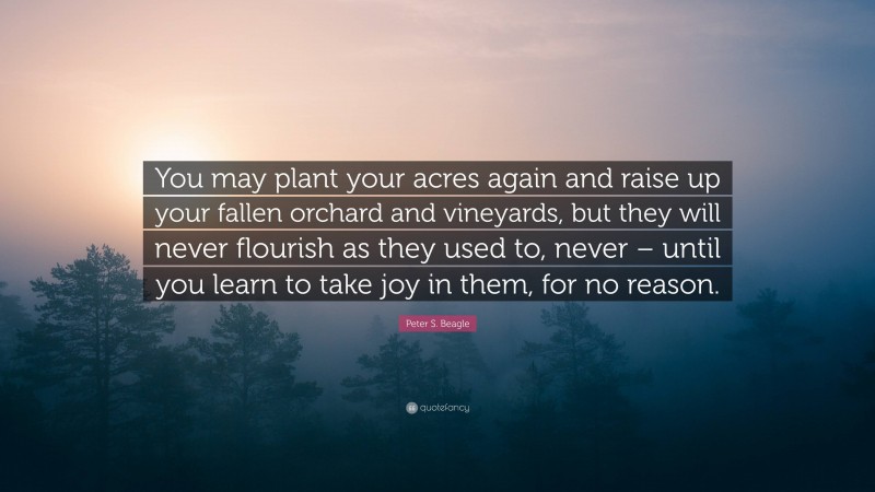 Peter S. Beagle Quote: “You may plant your acres again and raise up your fallen orchard and vineyards, but they will never flourish as they used to, never – until you learn to take joy in them, for no reason.”