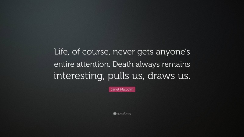 Janet Malcolm Quote: “Life, of course, never gets anyone’s entire attention. Death always remains interesting, pulls us, draws us.”