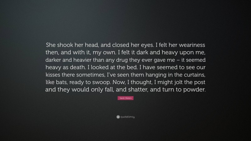 Sarah Waters Quote: “She shook her head, and closed her eyes. I felt her weariness then, and with it, my own. I felt it dark and heavy upon me, darker and heavier than any drug they ever gave me – it seemed heavy as death. I looked at the bed. I have seemed to see our kisses there sometimes, I’ve seen them hanging in the curtains, like bats, ready to swoop. Now, I thought, I might jolt the post and they would only fall, and shatter, and turn to powder.”