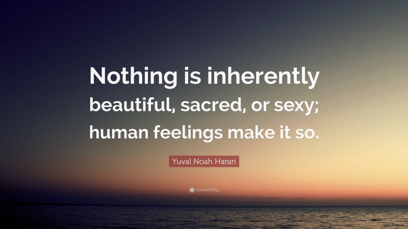 Yuval Noah Harari Quote: “Nothing is inherently beautiful, sacred, or sexy; human feelings make it so.”