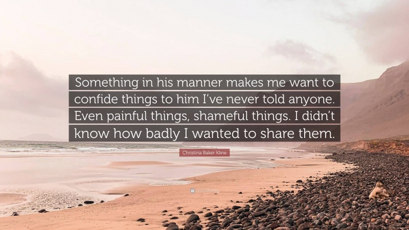 Christina Baker Kline Quote: “Something in his manner makes me want to confide things to him I’ve never told anyone. Even painful things, shameful things. I didn’t know how badly I wanted to share them.”