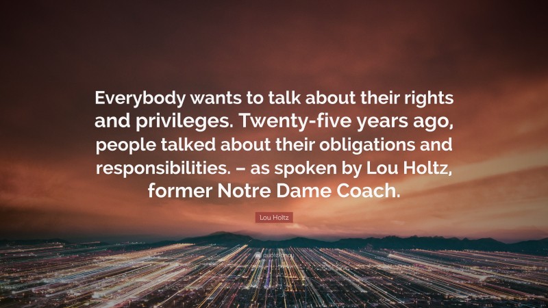 Lou Holtz Quote: “Everybody wants to talk about their rights and privileges. Twenty-five years ago, people talked about their obligations and responsibilities. – as spoken by Lou Holtz, former Notre Dame Coach.”