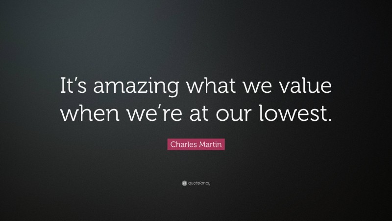 Charles Martin Quote: “It’s amazing what we value when we’re at our lowest.”