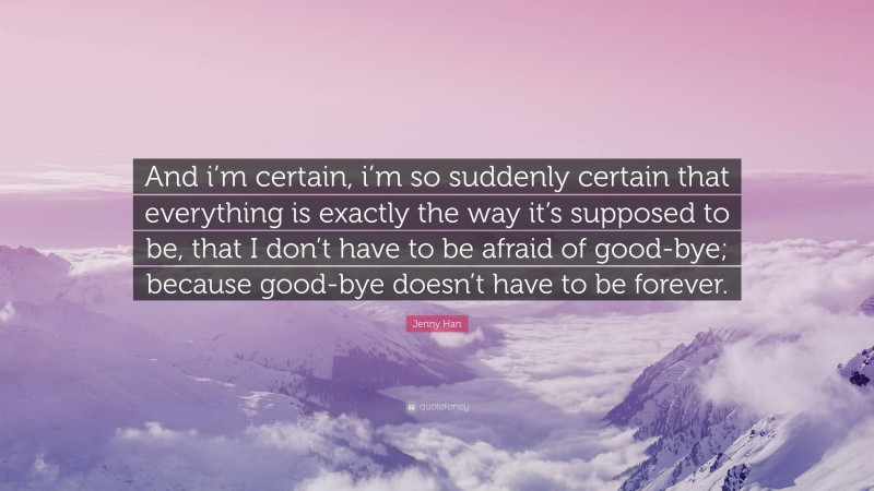 Jenny Han Quote: “And i’m certain, i’m so suddenly certain that everything is exactly the way it’s supposed to be, that I don’t have to be afraid of good-bye; because good-bye doesn’t have to be forever.”