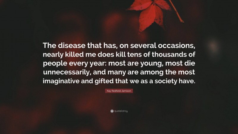 Kay Redfield Jamison Quote: “The disease that has, on several occasions, nearly killed me does kill tens of thousands of people every year: most are young, most die unnecessarily, and many are among the most imaginative and gifted that we as a society have.”