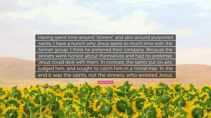 David Kinnaman Quote: “Having spent time around “sinners” and also around purported saints, I have a hunch why Jesus spent so much time with the former group: I think he preferred their company. Because the sinners were honest about themselves and had no pretense, Jesus could deal with them. In contrast, the saints put on airs, judged him, and sought to catch him in a moral trap. In the end it was the saints, not the sinners, who arrested Jesus.”