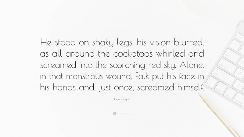 Jane Harper Quote: “He stood on shaky legs, his vision blurred, as all around the cockatoos whirled and screamed into the scorching red sky. Alone, in that monstrous wound, Falk put his face in his hands and, just once, screamed himself.”