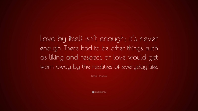Linda Howard Quote: “Love by itself isn’t enough; it’s never enough. There had to be other things, such as liking and respect, or love would get worn away by the realities of everyday life.”