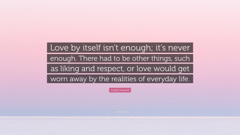 Linda Howard Quote: “Love by itself isn’t enough; it’s never enough. There had to be other things, such as liking and respect, or love would get worn away by the realities of everyday life.”