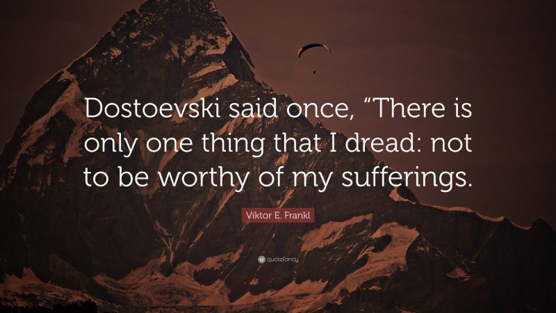 Viktor E. Frankl Quote: “Dostoevski said once, “There is only one thing that I dread: not to be worthy of my sufferings.”