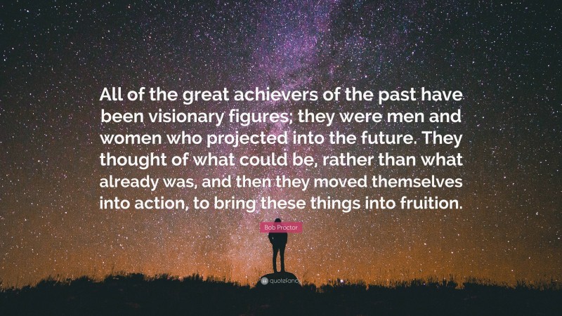 Bob Proctor Quote: “All of the great achievers of the past have been visionary figures; they were men and women who projected into the future. They thought of what could be, rather than what already was, and then they moved themselves into action, to bring these things into fruition.”