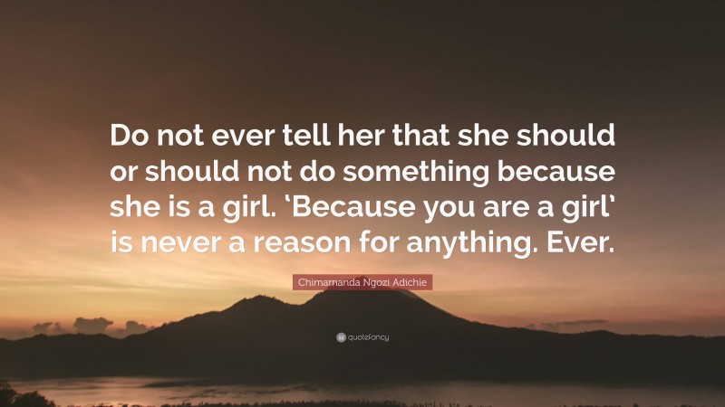 Chimamanda Ngozi Adichie Quote: “Do not ever tell her that she should or should not do something because she is a girl. ‘Because you are a girl’ is never a reason for anything. Ever.”