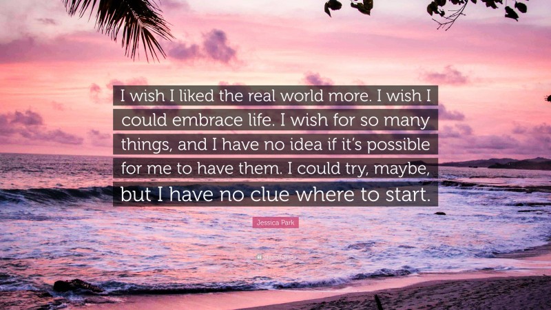 Jessica Park Quote: “I wish I liked the real world more. I wish I could embrace life. I wish for so many things, and I have no idea if it’s possible for me to have them. I could try, maybe, but I have no clue where to start.”