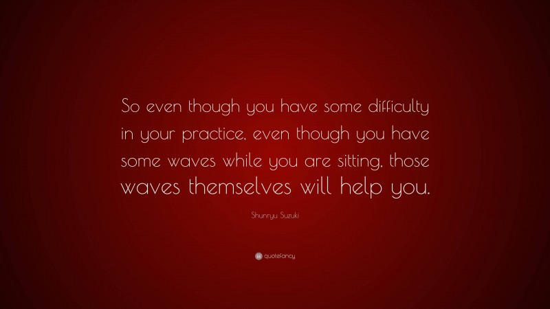Shunryu Suzuki Quote: “So even though you have some difficulty in your practice, even though you have some waves while you are sitting, those waves themselves will help you.”