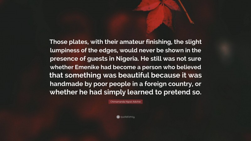 Chimamanda Ngozi Adichie Quote: “Those plates, with their amateur finishing, the slight lumpiness of the edges, would never be shown in the presence of guests in Nigeria. He still was not sure whether Emenike had become a person who believed that something was beautiful because it was handmade by poor people in a foreign country, or whether he had simply learned to pretend so.”