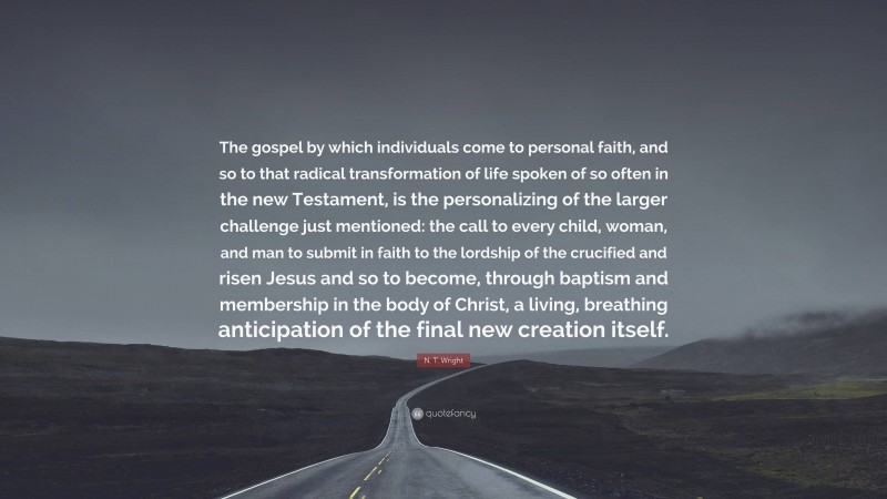 N. T. Wright Quote: “The gospel by which individuals come to personal faith, and so to that radical transformation of life spoken of so often in the new Testament, is the personalizing of the larger challenge just mentioned: the call to every child, woman, and man to submit in faith to the lordship of the crucified and risen Jesus and so to become, through baptism and membership in the body of Christ, a living, breathing anticipation of the final new creation itself.”