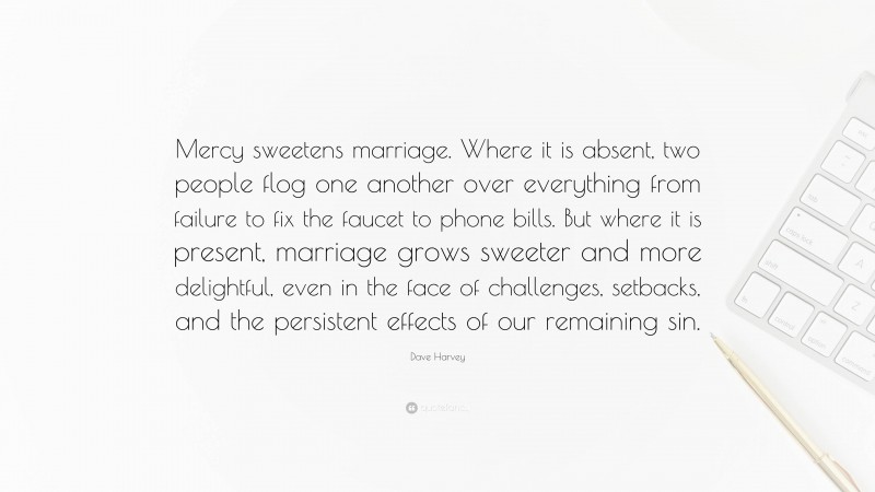 Dave Harvey Quote: “Mercy sweetens marriage. Where it is absent, two people flog one another over everything from failure to fix the faucet to phone bills. But where it is present, marriage grows sweeter and more delightful, even in the face of challenges, setbacks, and the persistent effects of our remaining sin.”