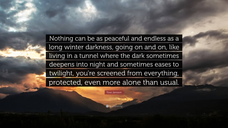 Tove Jansson Quote: “Nothing can be as peaceful and endless as a long winter darkness, going on and on, like living in a tunnel where the dark sometimes deepens into night and sometimes eases to twilight, you’re screened from everything, protected, even more alone than usual.”