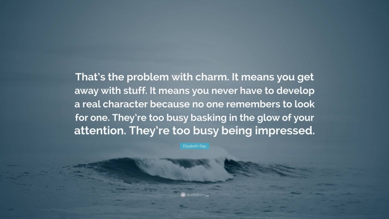 Elizabeth Day Quote: “That’s the problem with charm. It means you get away with stuff. It means you never have to develop a real character because no one remembers to look for one. They’re too busy basking in the glow of your attention. They’re too busy being impressed.”