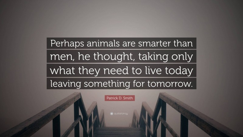 Patrick D. Smith Quote: “Perhaps animals are smarter than men, he thought, taking only what they need to live today leaving something for tomorrow.”