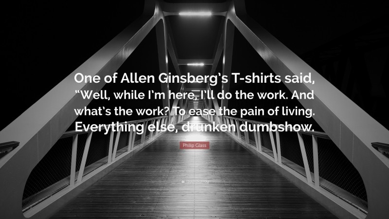 Philip Glass Quote: “One of Allen Ginsberg’s T-shirts said, “Well, while I’m here, I’ll do the work. And what’s the work? To ease the pain of living. Everything else, drunken dumbshow.”