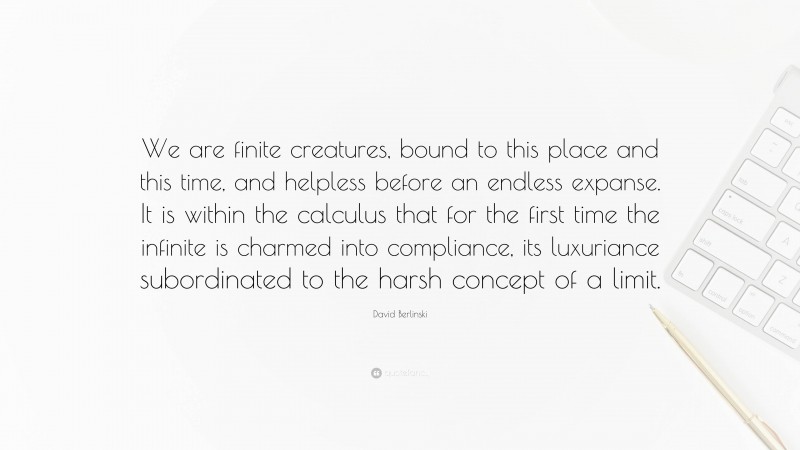 David Berlinski Quote: “We are finite creatures, bound to this place and this time, and helpless before an endless expanse. It is within the calculus that for the first time the infinite is charmed into compliance, its luxuriance subordinated to the harsh concept of a limit.”