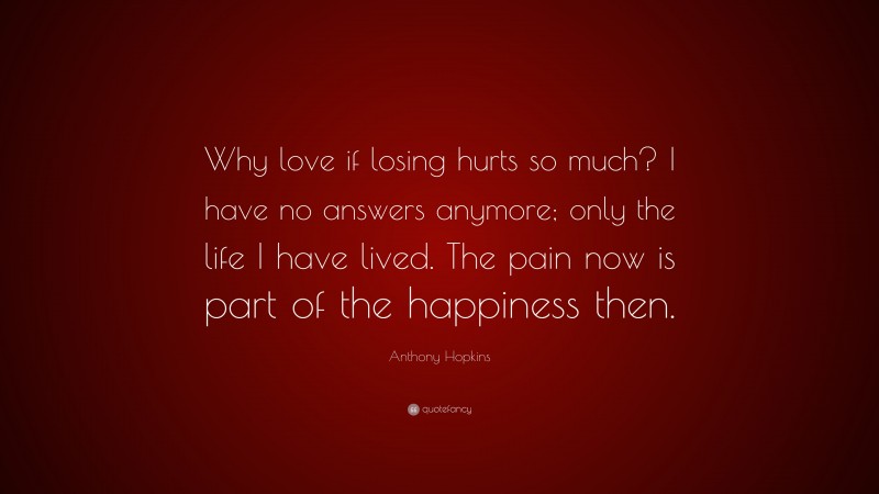Anthony Hopkins Quote: “Why love if losing hurts so much? I have no answers anymore; only the life I have lived. The pain now is part of the happiness then.”