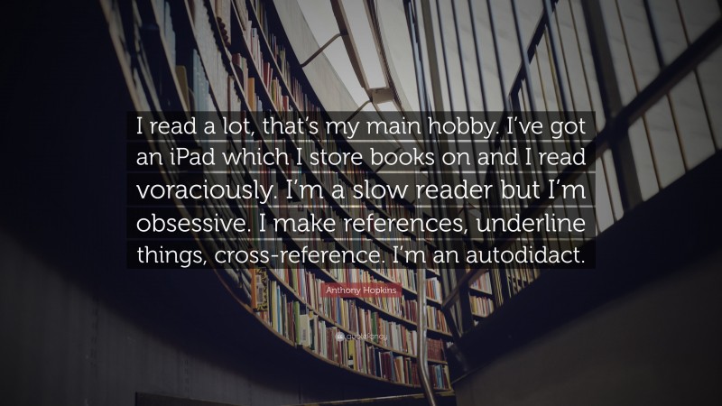 Anthony Hopkins Quote: “I read a lot, that’s my main hobby. I’ve got an iPad which I store books on and I read voraciously. I’m a slow reader but I’m obsessive. I make references, underline things, cross-reference. I’m an autodidact.”