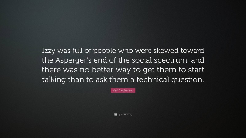 Neal Stephenson Quote: “Izzy was full of people who were skewed toward the Asperger’s end of the social spectrum, and there was no better way to get them to start talking than to ask them a technical question.”