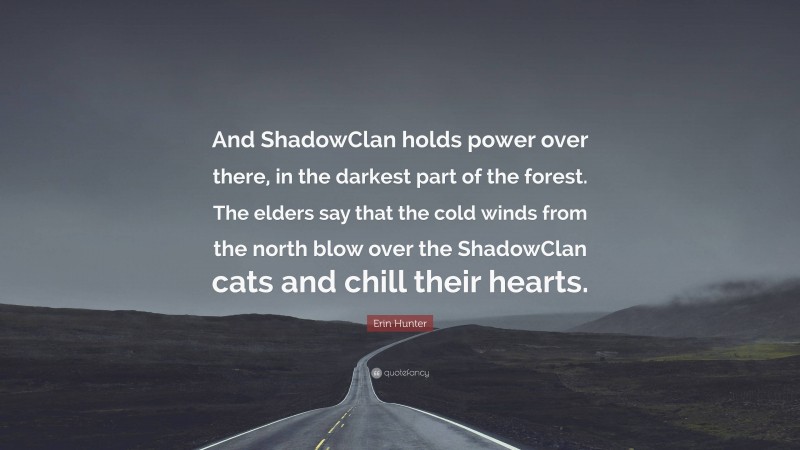 Erin Hunter Quote: “And ShadowClan holds power over there, in the darkest part of the forest. The elders say that the cold winds from the north blow over the ShadowClan cats and chill their hearts.”