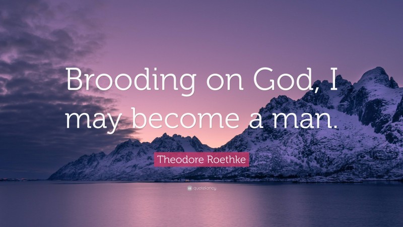 Theodore Roethke Quote: “Brooding on God, I may become a man.”