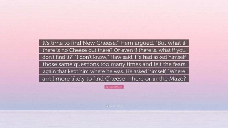 Spencer Johnson Quote: “It’s time to find New Cheese.” Hem argued, “But what if there is no Cheese out there? Or even if there is, what if you don’t find it?” “I don’t know,” Haw said. He had asked himself those same questions too many times and felt the fears again that kept him where he was. He asked himself, “Where am I more likely to find Cheese – here or in the Maze?”