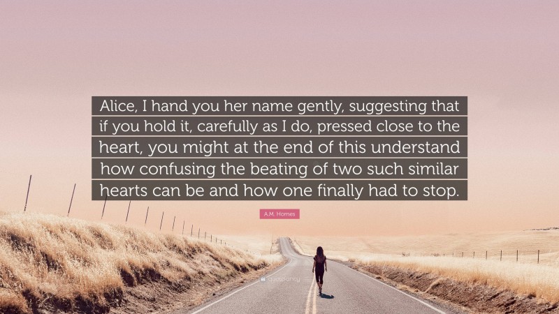 A.M. Homes Quote: “Alice, I hand you her name gently, suggesting that if you hold it, carefully as I do, pressed close to the heart, you might at the end of this understand how confusing the beating of two such similar hearts can be and how one finally had to stop.”