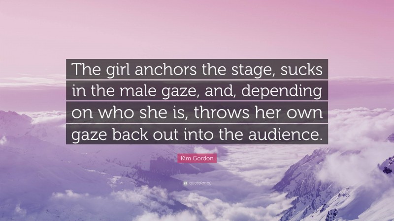 Kim Gordon Quote: “The girl anchors the stage, sucks in the male gaze, and, depending on who she is, throws her own gaze back out into the audience.”