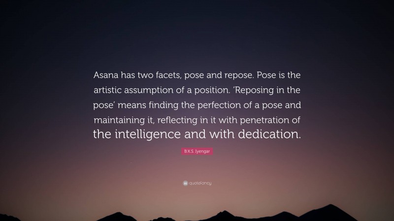 B.K.S. Iyengar Quote: “Asana has two facets, pose and repose. Pose is the artistic assumption of a position. ‘Reposing in the pose’ means finding the perfection of a pose and maintaining it, reflecting in it with penetration of the intelligence and with dedication.”