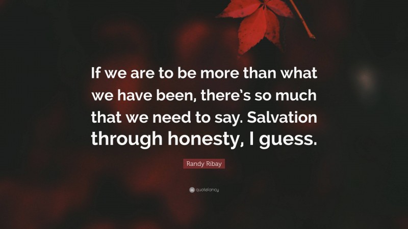 Randy Ribay Quote: “If we are to be more than what we have been, there’s so much that we need to say. Salvation through honesty, I guess.”