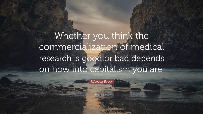 Rebecca Skloot Quote: “Whether you think the commercialization of medical research is good or bad depends on how into capitalism you are.”